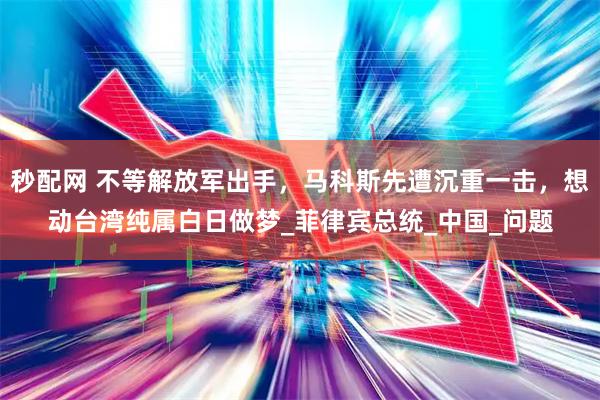 秒配网 不等解放军出手，马科斯先遭沉重一击，想动台湾纯属白日做梦_菲律宾总统_中国_问题