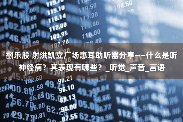 翻乐股 射洪凯立广场惠耳助听器分享——什么是听神经病?其表现有哪些?_听觉_声音_言语