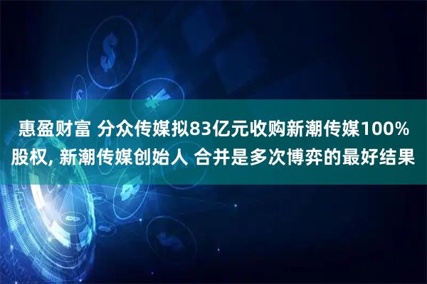 惠盈财富 分众传媒拟83亿元收购新潮传媒100%股权, 新潮传媒创始人 合并是多次博弈的最好结果