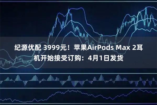 纪源优配 3999元!苹果AirPods Max 2耳机开始接受订购:4月1日发货