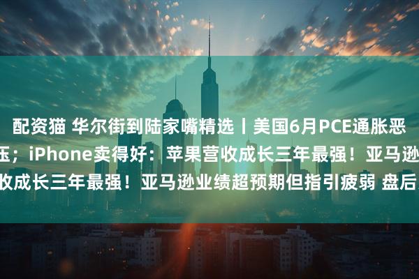 配资猫 华尔街到陆家嘴精选丨美国6月PCE通胀恶化 9月降息预期再遭打压;iPhone卖得好:苹果营收成长三年最强!亚马逊业绩超预期但指引疲弱 盘后大跌!