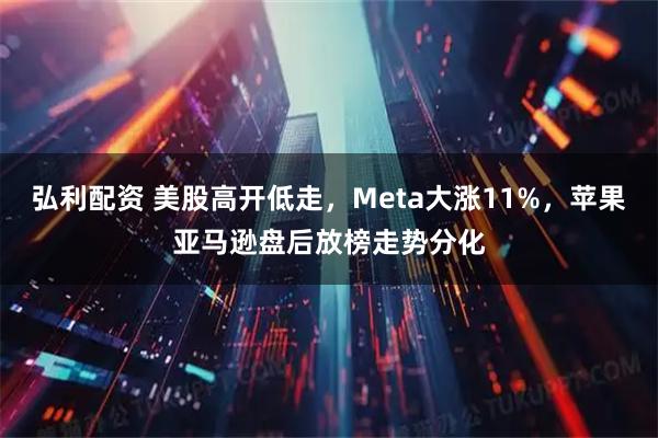 弘利配资 美股高开低走,Meta大涨11%,苹果亚马逊盘后放榜走势分化