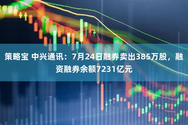 策略宝 中兴通讯:7月24日融券卖出385万股,融资融券余额7231亿元