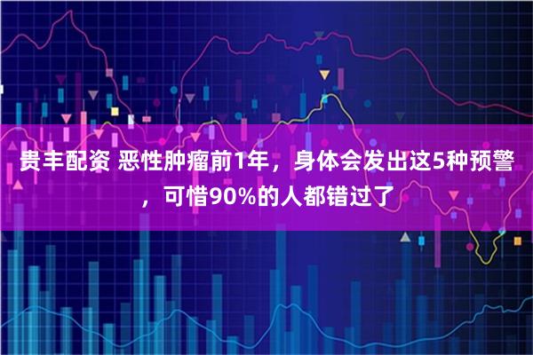 贵丰配资 恶性肿瘤前1年，身体会发出这5种预警，可惜90%的人都错过了