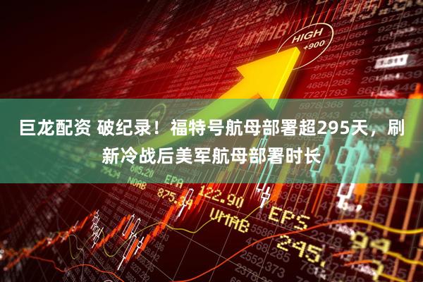巨龙配资 破纪录！福特号航母部署超295天，刷新冷战后美军航母部署时长