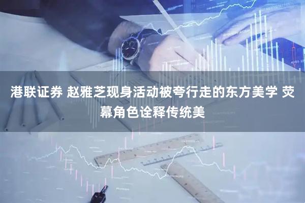 港联证券 赵雅芝现身活动被夸行走的东方美学 荧幕角色诠释传统美