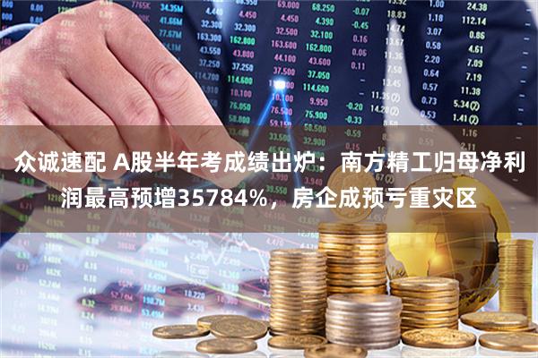 众诚速配 A股半年考成绩出炉：南方精工归母净利润最高预增35784%，房企成预亏重灾区