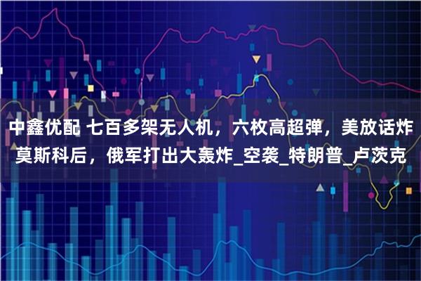 中鑫优配 七百多架无人机，六枚高超弹，美放话炸莫斯科后，俄军打出大轰炸_空袭_特朗普_卢茨克