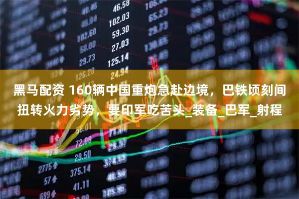 黑马配资 160辆中国重炮急赴边境，巴铁顷刻间扭转火力劣势，要印军吃苦头_装备_巴军_射程