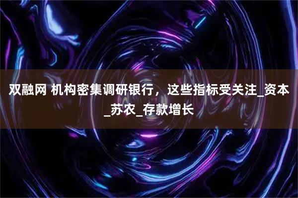 双融网 机构密集调研银行，这些指标受关注_资本_苏农_存款增长