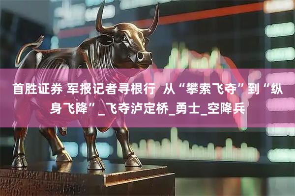 首胜证券 军报记者寻根行  从“攀索飞夺”到“纵身飞降”_飞夺泸定桥_勇士_空降兵