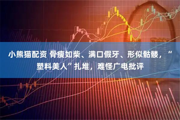 小熊猫配资 骨瘦如柴、满口假牙、形似骷髅，“塑料美人”扎堆，难怪广电批评
