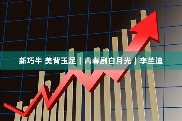新巧牛 美背玉足｜青春剧白月光｜李兰迪