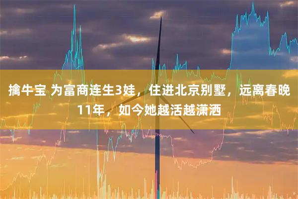 擒牛宝 为富商连生3娃，住进北京别墅，远离春晚11年，如今她越活越潇洒