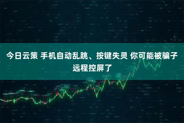 今日云策 手机自动乱跳、按键失灵 你可能被骗子远程控屏了