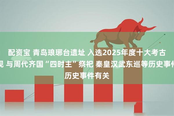 配资宝 青岛琅琊台遗址 入选2025年度十大考古新发现 与周代齐国“四时主”祭祀 秦皇汉武东巡等历史事件有关