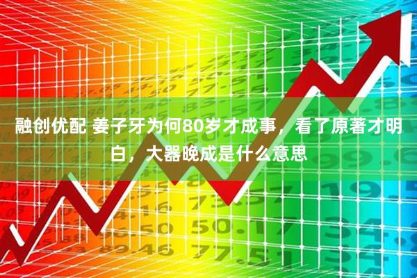 融创优配 姜子牙为何80岁才成事，看了原著才明白，大器晚成是什么意思