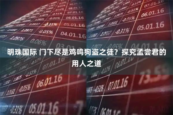 明珠国际 门下尽是鸡鸣狗盗之徒？探究孟尝君的用人之道