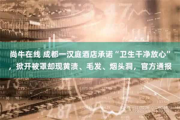尚牛在线 成都一汉庭酒店承诺“卫生干净放心”，掀开被罩却现黄渍、毛发、烟头洞，官方通报