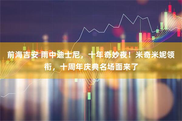 前海吉安 雨中迪士尼，十年奇妙夜！米奇米妮领衔，十周年庆典名场面来了