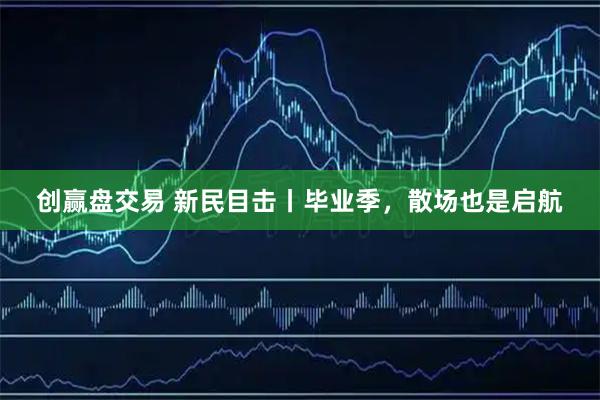创赢盘交易 新民目击丨毕业季，散场也是启航