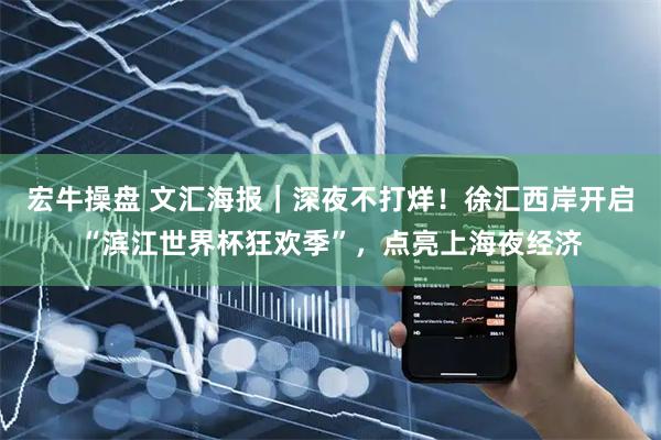 宏牛操盘 文汇海报｜深夜不打烊！徐汇西岸开启“滨江世界杯狂欢季”，点亮上海夜经济