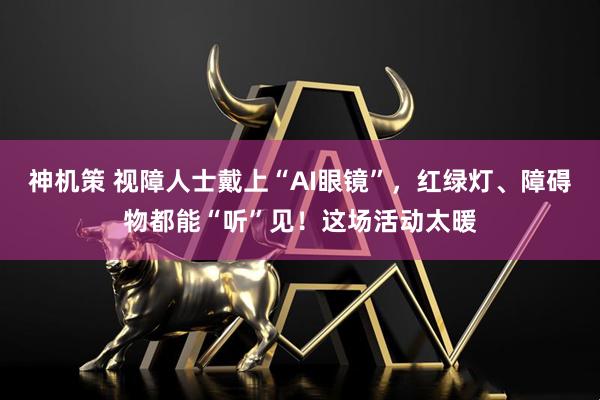 神机策 视障人士戴上“AI眼镜”，红绿灯、障碍物都能“听”见！这场活动太暖