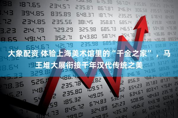 大象配资 体验上海美术馆里的“千金之家” ，马王堆大展衔接千年汉代传统之美