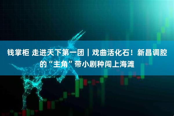 钱掌柜 走进天下第一团｜戏曲活化石！新昌调腔的“主角”带小剧种闯上海滩