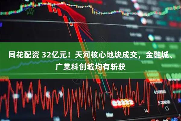 同花配资 32亿元！天河核心地块成交，金融城、广棠科创城均有斩获