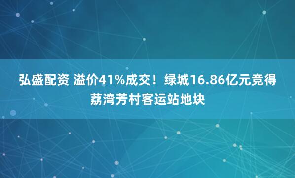 弘盛配资 溢价41%成交！绿城16.86亿元竞得荔湾芳村客运站地块