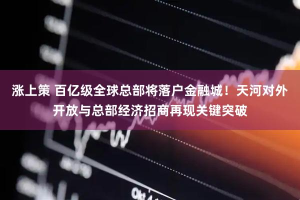 涨上策 百亿级全球总部将落户金融城！天河对外开放与总部经济招商再现关键突破