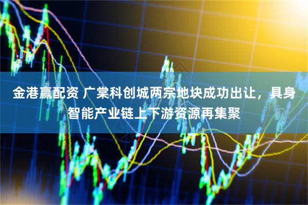 金港赢配资 广棠科创城两宗地块成功出让，具身智能产业链上下游资源再集聚
