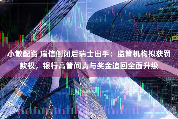 小散配资 瑞信倒闭后瑞士出手：监管机构拟获罚款权，银行高管问责与奖金追回全面升级