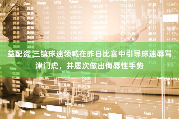 益配资 三镇球迷领喊在昨日比赛中引导球迷辱骂津门虎，并屡次做出侮辱性手势