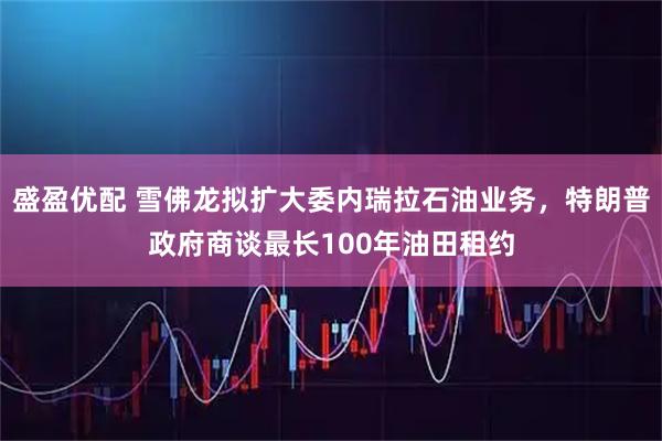 盛盈优配 雪佛龙拟扩大委内瑞拉石油业务，特朗普政府商谈最长100年油田租约