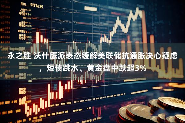 永之胜 沃什鹰派表态缓解美联储抗通胀决心疑虑，短债跳水、黄金盘中跌超3%