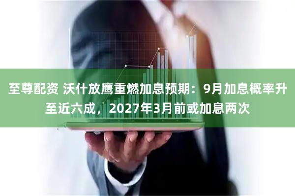 至尊配资 沃什放鹰重燃加息预期：9月加息概率升至近六成，2027年3月前或加息两次